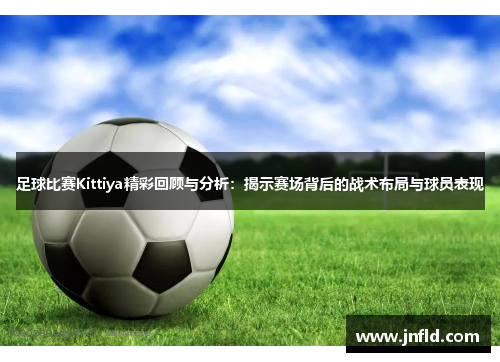 足球比赛Kittiya精彩回顾与分析：揭示赛场背后的战术布局与球员表现